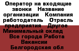 Оператор на входящие звонки › Название организации ­ Компания-работодатель › Отрасль предприятия ­ Другое › Минимальный оклад ­ 1 - Все города Работа » Вакансии   . Белгородская обл.